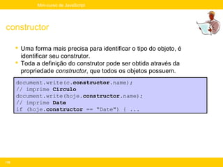 Mini-curso de JavaScript




constructor

       Uma forma mais precisa para identificar o tipo do objeto, é
        identificar seu construtor.
       Toda a definição do construtor pode ser obtida através da
        propriedade constructor, que todos os objetos possuem.
      document.write(c.constructor.name);
      // imprime Circulo
      document.write(hoje.constructor.name);
      // imprime Date
      if (hoje.constructor == “Date") { ...




118
 