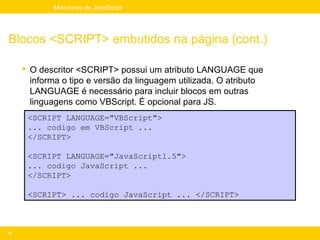 Mini-curso de JavaScript




Blocos <SCRIPT> embutidos na página (cont.)

      O descritor <SCRIPT> possui um atributo LANGUAGE que
       informa o tipo e versão da linguagem utilizada. O atributo
       LANGUAGE é necessário para incluir blocos em outras
       linguagens como VBScript. É opcional para JS.
      <SCRIPT LANGUAGE="VBScript">
      ... codigo em VBScript ...
      </SCRIPT>

      <SCRIPT LANGUAGE="JavaScript1.5">
      ... codigo JavaScript ...
      </SCRIPT>

      <SCRIPT> ... codigo JavaScript ... </SCRIPT>



12
 