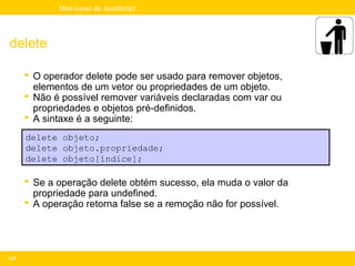 Mini-curso de JavaScript




delete

       O operador delete pode ser usado para remover objetos,
        elementos de um vetor ou propriedades de um objeto.
       Não é possível remover variáveis declaradas com var ou
        propriedades e objetos pré-definidos.
       A sintaxe é a seguinte:
      delete objeto;
      delete objeto.propriedade;
      delete objeto[índice];

       Se a operação delete obtém sucesso, ela muda o valor da
        propriedade para undefined.
       A operação retorna false se a remoção não for possível.




121
 