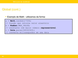 Mini-curso de JavaScript




Global (cont.)

       Exemplo de Math - utilizamos da forma:
      a = Math.random()*256;
      // função que retorna valor aleatório
      b = Number.MAX_VALUE;
      // constante com maior número representável
      c = Date.parse(34532343);
      // converte milissegundos em uma data




125
 