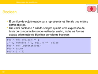 Mini-curso de JavaScript




Boolean

       É um tipo de objeto usado para representar os literais true e false
        como objetos.
       Um valor booleano é criado sempre que há uma expressão de
        teste ou comparação sendo realizada, assim, todas as formas
        abaixo criam objetos Boolean ou valores boolean:
      boo =   new Boolean("");
      // 0,   números < 0, null e "": false
      boo =   new Object(true);
      boo =   true;
      boo =   5 > 4;




130
 