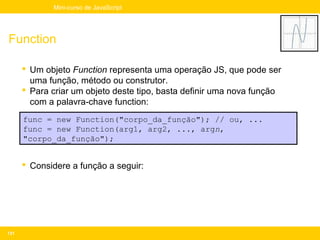Mini-curso de JavaScript




Function

       Um objeto Function representa uma operação JS, que pode ser
        uma função, método ou construtor.
       Para criar um objeto deste tipo, basta definir uma nova função
        com a palavra-chave function:
      func = new Function("corpo_da_função"); // ou, ...
      func = new Function(arg1, arg2, ..., argn,
      "corpo_da_função");


       Considere a função a seguir:




131
 