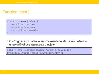 Mini-curso de JavaScript




Function (cont.)

      function soma(calc) {
         a=calc.v1.value;
         b=calc.v2.value;
         calc.v3.value=a+b;
      }


       O código abaixo obtem o mesmo resultado, desta vez definindo
        uma variável que representa o objeto:
      soma = new Function(calc, "a=calc.v1.value;
      b=calc.v2.value; calc.v3.value=a+b;");




132
 