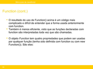 Mini-curso de JavaScript




Function (cont.)

       O resultado do uso de Function() acima é um código mais
        complicado e difícil de entender que a forma usada anteriormente
        com function.
       Também é menos eficiente, visto que as funções declaradas com
        function são interpretadas toda vez que são chamadas.

       O objeto Function tem quatro propriedades que podem ser usadas
        por qualquer função (tenha sido definida com function ou com new
        Function()). São elas:




133
 