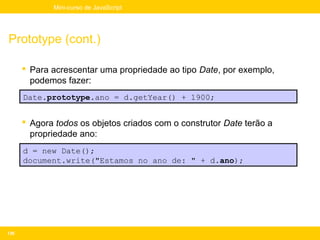 Mini-curso de JavaScript




Prototype (cont.)

       Para acrescentar uma propriedade ao tipo Date, por exemplo,
        podemos fazer:
      Date.prototype.ano = d.getYear() + 1900;


       Agora todos os objetos criados com o construtor Date terão a
        propriedade ano:
      d = new Date();
      document.write("Estamos no ano de: " + d.ano);




136
 