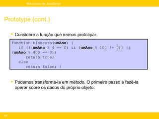 Mini-curso de JavaScript




Prototype (cont.)

       Considere a função que iremos prototipar:
      function bissexto(umAno) {
         if (((umAno % 4 == 0) && (umAno % 100 != 0)) ||
      (umAno % 400 == 0))
            return true;
         else
            return false; }


       Podemos transformá-la em método. O primeiro passo é fazê-la
        operar sobre os dados do próprio objeto.




137
 