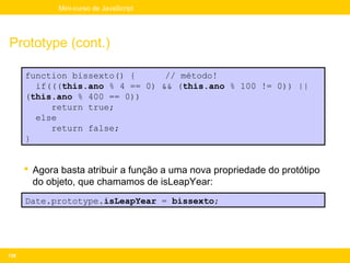 Mini-curso de JavaScript




Prototype (cont.)

      function bissexto() {      // método!
        if(((this.ano % 4 == 0) && (this.ano % 100 != 0)) ||
      (this.ano % 400 == 0))
           return true;
        else
           return false;
      }


       Agora basta atribuir a função a uma nova propriedade do protótipo
        do objeto, que chamamos de isLeapYear:
      Date.prototype.isLeapYear = bissexto;




138
 