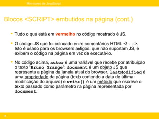 Mini-curso de JavaScript




Blocos <SCRIPT> embutidos na página (cont.)

      Tudo o que está em vermelho no código mostrado é JS.

      O código JS que foi colocado entre comentários HTML <!-- -->.
       Isto é usado para os browsers antigos, que não suportam JS, e
       exibem o código na página em vez de executá-lo.

      No código acima, autor é uma variável que recebe por atribuição
       o texto “Bruno Grange"; document é um objeto JS que
       representa a página da janela atual do browser. lastModified é
       uma propriedade da página (texto contendo a data de última
       modificação do arquivo) e write() é um método que escreve o
       texto passado como parâmetro na página representada por
       document.




14
 