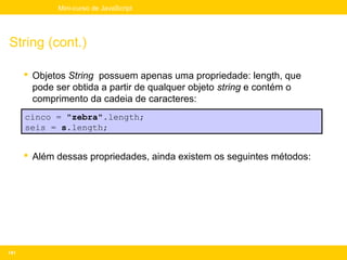 Mini-curso de JavaScript




String (cont.)

       Objetos String possuem apenas uma propriedade: length, que
        pode ser obtida a partir de qualquer objeto string e contém o
        comprimento da cadeia de caracteres:
      cinco = "zebra".length;
      seis = s.length;


       Além dessas propriedades, ainda existem os seguintes métodos:




141
 