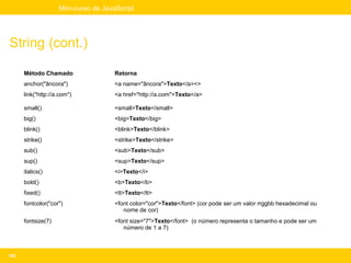 Mini-curso de JavaScript




String (cont.)

      Método Chamado                 Retorna
      anchor("âncora")               <a name="âncora">Texto</a><>
      link("http://a.com")           <a href="http://a.com">Texto</a>

      small()                        <small>Texto</small>
      big()                          <big>Texto</big>
      blink()                        <blink>Texto</blink>
      strike()                       <strike>Texto</strike>
      sub()                          <sub>Texto</sub>
      sup()                          <sup>Texto</sup>
      italics()                      <i>Texto</i>
      bold()                         <b>Texto</b>
      fixed()                        <tt>Texto</tt>
      fontcolor("cor")               <font color="cor">Texto</font> (cor pode ser um valor rrggbb hexadecimal ou
                                        nome de cor)
      fontsize(7)                    <font size="7">Texto</font> (o número representa o tamanho e pode ser um
                                        número de 1 a 7)



142
 