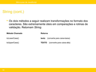 Mini-curso de JavaScript




String (cont.)

       Os dois métodos a seguir realizam transformações no formato dos
        caracteres. São extremamente úteis em comparações e rotinas de
        validação. Retornam String.

      Método Chamado                       Retorna

      toLowerCase()                        texto   (converte para caixa-baixa)

      toUpperCase()                        TEXTO     (converte para caixa-alta)




143
 
