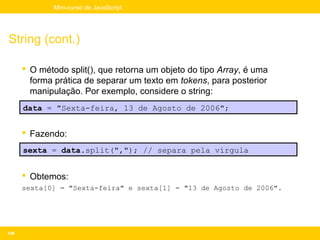 Mini-curso de JavaScript




String (cont.)

       O método split(), que retorna um objeto do tipo Array, é uma
        forma prática de separar um texto em tokens, para posterior
        manipulação. Por exemplo, considere o string:
      data = "Sexta-feira, 13 de Agosto de 2006";


       Fazendo:
      sexta = data.split(","); // separa pela vírgula


       Obtemos:
      sexta[0] = "Sexta-feira" e sexta[1] = "13 de Agosto de 2006".




146
 