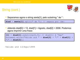 Mini-curso de JavaScript




String (cont.)

       Separamos agora o string sexta[1], pelo substring " de " :
      diad = sexta[1].split(" de "); // separa por |de|


       obtendo diad[0] = 13, diad[1] = Agosto, diad[2] = 2006. Podemos
        agora imprimir uma frase:
      [1] = diad[1].substring(0,3); // diad[1] é “Ago”
      document.write("Válido até " + diad[0] + "/" + diad[1] +
      "/" + diad[2]);


      Válido até 13/Ago/1999




147
 