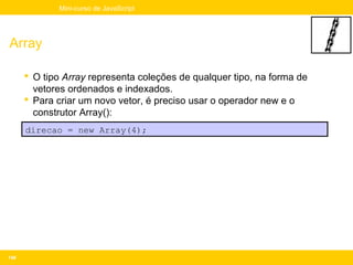 Mini-curso de JavaScript




Array

       O tipo Array representa coleções de qualquer tipo, na forma de
        vetores ordenados e indexados.
       Para criar um novo vetor, é preciso usar o operador new e o
        construtor Array():
      direcao = new Array(4);




148
 