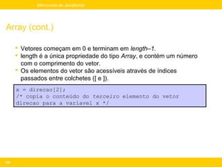 Mini-curso de JavaScript




Array (cont.)

       Vetores começam em 0 e terminam em length–1.
       length é a única propriedade do tipo Array, e contém um número
        com o comprimento do vetor.
       Os elementos do vetor são acessíveis através de índices
        passados entre colchetes ([ e ]).
      x = direcao[2];
      /* copia o conteúdo do terceiro elemento do vetor
      direcao para a variavel x */




149
 