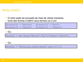 Mini-curso de JavaScript




Array (cont.)

       O vetor pode ser povoado de mais de várias maneiras.
       Uma das formas é definir seus termos um a um:
      direcao[0] = "Norte";              direcao[1] = "Sul";
      direcao[2] = "Leste";              direcao[3] = "Oeste";

       Ou:
      direcao = new Array("Norte","Sul","Leste","Oeste");


       Ou:
      direcao = “Norte,Sul,Leste,Oeste”.split(“,”);




150
 