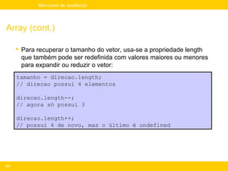 Mini-curso de JavaScript




Array (cont.)

       Para recuperar o tamanho do vetor, usa-se a propriedade length
        que também pode ser redefinida com valores maiores ou menores
        para expandir ou reduzir o vetor:
      tamanho = direcao.length;
      // direcao possui 4 elementos

      direcao.length--;
      // agora só possui 3

      direcao.length++;
      // possui 4 de novo, mas o último é undefined




151
 