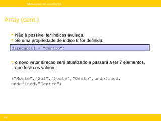 Mini-curso de JavaScript




Array (cont.)

       Não é possível ter índices avulsos.
       Se uma propriedade de índice 6 for definida:
      direcao[6] = "Centro";


       o novo vetor direcao será atualizado e passará a ter 7 elementos,
        que terão os valores:

      ("Norte","Sul","Leste","Oeste",undefined,
      undefined,"Centro")




152
 