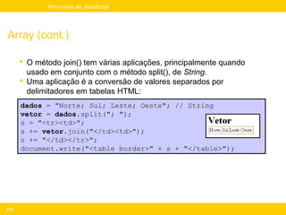 Mini-curso de JavaScript




Array (cont.)

       O método join() tem várias aplicações, principalmente quando
        usado em conjunto com o método split(), de String.
       Uma aplicação é a conversão de valores separados por
        delimitadores em tabelas HTML:
      dados = "Norte; Sul; Leste; Oeste"; // String
      vetor = dados.split("; ");
      s = "<tr><td>";
      s += vetor.join("</td><td>");
      s += "</td></tr>";
      document.write("<table border>" + s + "</table>");




154
 