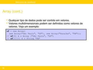 Mini-curso de JavaScript




Array (cont.)

       Qualquer tipo de dados pode ser contido em vetores.
       Vetores multidimensionais podem ser definidos como vetores de
        vetores. Veja um exemplo:
      uf = new Array(
        new Array("São Paulo", "SP"), new Array("Paraíba", "PB"));
      // uf[0] é o Array ("São Paulo", "SP")
      // uf[1][1] é o String "PB"




155
 