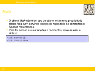 Mini-curso de JavaScript




Math

       O objeto Math não é um tipo de objeto, e sim uma propriedade
        global read-only, servindo apenas de repositório de constantes e
        funções matemáticas.
       Para ter acesso a suas funções e constantes, deve-se usar a
        sintaxe:
      Math.função();
      Math.constante;




156
 