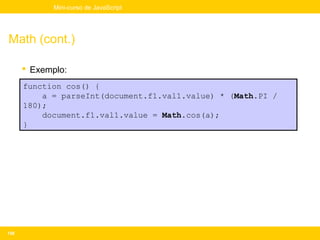Mini-curso de JavaScript




Math (cont.)

       Exemplo:
      function cos() {
          a = parseInt(document.f1.val1.value) * (Math.PI /
      180);
          document.f1.val1.value = Math.cos(a);
      }




158
 