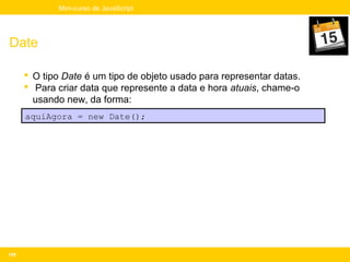 Mini-curso de JavaScript




Date

       O tipo Date é um tipo de objeto usado para representar datas.
       Para criar data que represente a data e hora atuais, chame-o
        usando new, da forma:
      aquiAgora = new Date();




159
 