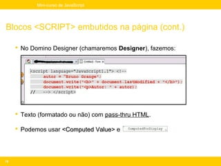 Mini-curso de JavaScript




Blocos <SCRIPT> embutidos na página (cont.)

      No Domino Designer (chamaremos Designer), fazemos:




      Texto (formatado ou não) com pass-thru HTML.

      Podemos usar <Computed Value> e




16
 