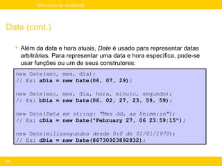 Mini-curso de JavaScript




Date (cont.)

       Além da data e hora atuais, Date é usado para representar datas
        arbitrárias. Para representar uma data e hora específica, pode-se
        usar funções ou um de seus construtores:
      new Date(ano, mes, dia);
      // Ex: aDia = new Date(06, 07, 29);

      new Date(ano, mes, dia, hora, minuto, segundo);
      // Ex: bDia = new Date(06, 02, 27, 23, 59, 59);

      new Date(Data em string: "Mes dd, aa hh:mm:ss");
      // Ex: cDia = new Date("February 27, 06 23:59:15");

      new Date(milissegundos desde 0:0 de 01/01/1970);
      // Ex: dDia = new Date(86730923892832);


160
 