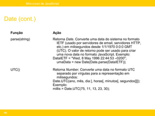 Mini-curso de JavaScript




Date (cont.)

      Função                       Ação
      parse(string)                Retorna Date. Converte uma data do sistema no formato
                                     IETF (usado por servidores de email, servidores HTTP,
                                     etc.) em milisegundos desde 1/1/1970 0:0:0 GMT
                                     (UTC). O valor de retorno pode ser usado para criar
                                     uma nova data no formato JavaScript. Exemplo:
                                   DataIETF = "Wed, 8 May 1996 22:44:53 –0200";
                                     umaData = new Date(Date.parse(DataIETF));

      UTC()                        Retorna Number. Converte uma data no formato UTC
                                     separado por vírgulas para a representação em
                                     milisegundos:
                                   Date.UTC(ano, mês, dia [, horas[, minutos[, segundos]]]);
                                   Exemplo:
                                   millis = Date.UTC(75, 11, 13, 23, 30);




163
 