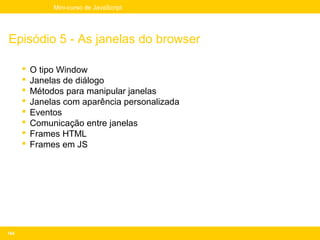 Mini-curso de JavaScript




Episódio 5 - As janelas do browser

         O tipo Window
         Janelas de diálogo
         Métodos para manipular janelas
         Janelas com aparência personalizada
         Eventos
         Comunicação entre janelas
         Frames HTML
         Frames em JS




164
 
