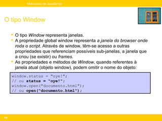 Mini-curso de JavaScript




O tipo Window

       O tipo Window representa janelas.
       A propriedade global window representa a janela do browser onde
        roda o script. Através de window, têm-se acesso a outras
        propriedades que referenciam possíveis sub-janelas, a janela que
        a criou (se existir) ou frames.
       As propriedades e métodos de Window, quando referentes à
        janela atual (objeto window), podem omitir o nome do objeto:
      window.status = "oye!";
      // ou status = "oye!";
      window.open("documento.html");
      // ou open("documento.html");




165
 