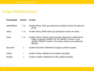 Mini-curso de JavaScript




O tipo Window (cont.)

      Propriedade     Acesso    Função


      defaultStatus     r/w     Contém String. Texto que aparece por default na barra de status da
                                  janela.

      status            r/w     Contém String. Define texto que aparecerá na barra de status.


      name              r/w     Contém String. Contém nome da janela. Este nome é utilizável em
                                  HTML no atributo TARGET em <A TARGET="nome"> e em
                                  <BASE TARGET="nome">. Em frames, retorna uma referência
                                  Window.

      document            r     Contém Document. Referência à página contida na janela.


      history             r     Contém History. Referência ao histórico da janela.
      location            r     Contém Location. Referência à URL exibida na janela.




166
 