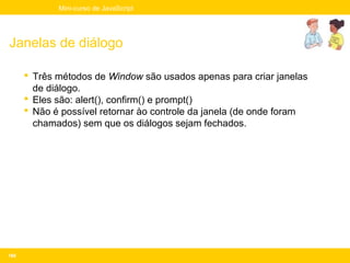 Mini-curso de JavaScript




Janelas de diálogo

       Três métodos de Window são usados apenas para criar janelas
        de diálogo.
       Eles são: alert(), confirm() e prompt()
       Não é possível retornar ào controle da janela (de onde foram
        chamados) sem que os diálogos sejam fechados.




168
 