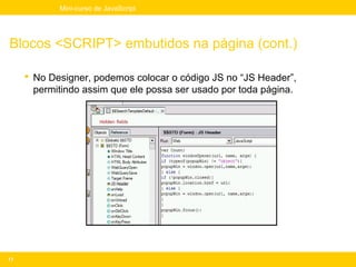 Mini-curso de JavaScript




Blocos <SCRIPT> embutidos na página (cont.)

      No Designer, podemos colocar o código JS no “JS Header”,
       permitindo assim que ele possa ser usado por toda página.




17
 