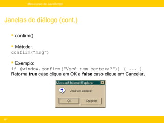 Mini-curso de JavaScript




Janelas de diálogo (cont.)

       confirm()

       Método:
      confirm("msg")

       Exemplo:
      if (window.confirm("Você tem certeza?")) { ... }
      Retorna true caso clique em OK e false caso clique em Cancelar.




171
 