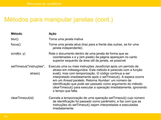 Mini-curso de JavaScript




Métodos para manipular janelas (cont.)

      Método                        Ação
      blur()                        Torna uma janela inativa
      focus()                       Torna uma janela ativa (traz para a frente das outras, se for uma
                                      janela independente).
      scroll(x, y)                  Rola o documento dentro de uma janela de forma que as
                                      coordenadas x e y (em pixels) da página apareçam no canto
                                      superior esquerdo da área útil da janela, se possível.
      setTimeout("instruções",      Executa uma ou mais instruções JavaScript após um período de
                                      atraso em milissegundos. Este método é parecido com a função
                       atraso)        eval(), mas com temporização. O código continua a ser
                                      interpretado imediatamente após o setTimeout(). A espera ocorre
                                      em um thread paralelo. Retorna Number: um número de
                                      identificação que pode ser passado como argumento do método
                                      clearTimeout() para executar a operação imediatamente, ignorando
                                      o tempo que falta.

      clearTimeout(id)              Cancela a temporização de uma operação setTimeout() cujo número
                                      de identificação foi passado como parâmetro, e faz com que as
                                      instruções do setTimeout() sejam interpretadas e executadas
                                      imediatamente.

173
 