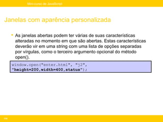 Mini-curso de JavaScript




Janelas com aparência personalizada

       As janelas abertas podem ter várias de suas características
        alteradas no momento em que são abertas. Estas características
        deverão vir em uma string com uma lista de opções separadas
        por vírgulas, como o terceiro argumento opcional do método
        open().
       Exemplo:
      window.open("enter.html", "j2",
      "height=200,width=400,status");




174
 