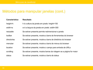 Mini-curso de JavaScript




Métodos para manipular janelas (cont.)

      Característica        Resultado

      height=h              h é a altura da janela em pixels: height=150

      width=w               w é a largura da janela em pixels: width=300

      resizable             Se estiver presente permite redimensionar a janela

      toolbar               Se estiver presente, mostra a barra de ferramentas do browser

      directories           Se estiver presente, mostra a barra de diretórios do browser

      menubar               Se estiver presente, mostra a barra de menus do browser

      location              Se estiver presente, mostra o campo para entrada de URLs

      scrolling             Se estiver presente, mostra barras de rolagem se a página for maior

      status                Se estiver presente, mostra a barra de status




175
 