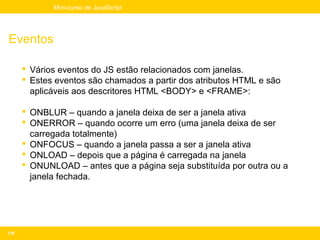 Mini-curso de JavaScript




Eventos

       Vários eventos do JS estão relacionados com janelas.
       Estes eventos são chamados a partir dos atributos HTML e são
        aplicáveis aos descritores HTML <BODY> e <FRAME>:

       ONBLUR – quando a janela deixa de ser a janela ativa
       ONERROR – quando ocorre um erro (uma janela deixa de ser
        carregada totalmente)
       ONFOCUS – quando a janela passa a ser a janela ativa
       ONLOAD – depois que a página é carregada na janela
       ONUNLOAD – antes que a página seja substituída por outra ou a
        janela fechada.




176
 