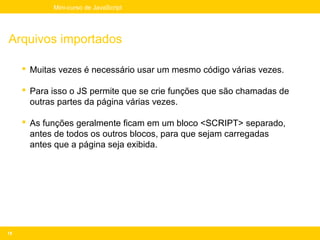 Mini-curso de JavaScript




Arquivos importados

      Muitas vezes é necessário usar um mesmo código várias vezes.

      Para isso o JS permite que se crie funções que são chamadas de
       outras partes da página várias vezes.

      As funções geralmente ficam em um bloco <SCRIPT> separado,
       antes de todos os outros blocos, para que sejam carregadas
       antes que a página seja exibida.




18
 