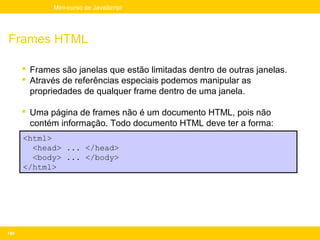 Mini-curso de JavaScript




Frames HTML

       Frames são janelas que estão limitadas dentro de outras janelas.
       Através de referências especiais podemos manipular as
        propriedades de qualquer frame dentro de uma janela.

       Uma página de frames não é um documento HTML, pois não
        contém informação. Todo documento HTML deve ter a forma:
      <html>
        <head> ... </head>
        <body> ... </body>
      </html>




180
 