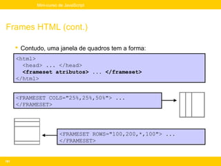 Mini-curso de JavaScript




Frames HTML (cont.)

       Contudo, uma janela de quadros tem a forma:
      <html>
        <head> ... </head>
        <frameset atributos> ... </frameset>
      </html>


      <FRAMESET COLS="25%,25%,50%"> ...
      </FRAMESET>




                        <FRAMESET ROWS="100,200,*,100"> ...
                        </FRAMESET>


181
 