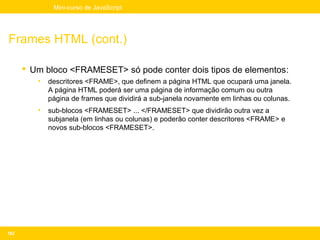 Mini-curso de JavaScript




Frames HTML (cont.)

       Um bloco <FRAMESET> só pode conter dois tipos de elementos:
         •   descritores <FRAME>, que definem a página HTML que ocupará uma janela.
             A página HTML poderá ser uma página de informação comum ou outra
             página de frames que dividirá a sub-janela novamente em linhas ou colunas.
         •   sub-blocos <FRAMESET> ... </FRAMESET> que dividirão outra vez a
             subjanela (em linhas ou colunas) e poderão conter descritores <FRAME> e
             novos sub-blocos <FRAMESET>.




182
 