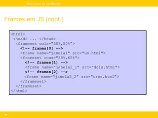 Mini-curso de JavaScript




Frames em JS (cont.)

      <html>
       <head> ... </head>
        <frameset cols="50%,50%">
          <!-- frames[0] -->
          <frame name="janela1" src="um.html">
          <frameset rows="35%,65%">
             <!-- frames[1] -->
             <frame name="janela2_1" src="dois.html">
             <!-- frames[2] -->
            <frame name="janela2_2" src="tres.html">
          </frameset>
        </frameset>
      </html>




186
 