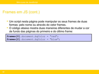 Mini-curso de JavaScript




Frames em JS (cont.)

       Um script nesta página pode manipular os seus frames de duas
        formas: pelo nome ou através do vetor frames.
       O código abaixo mostra duas maneiras diferentes de mudar a cor
        de fundo das páginas do primeiro e do último frame:
      frames[0].document.bgColor = "red";
      frames[2].document.bgColor = "blue";




187
 