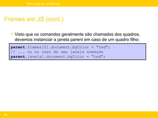 Mini-curso de JavaScript




Frames em JS (cont.)

       Visto que os comandos geralmente são chamados dos quadros,
        devemos instanciar a janela parent em caso de um quadro filho:
      parent.frames[0].document.bgColor = "red";
      // ... ou no caso de uma janela nomeada
      parent.janela1.document.bgColor = "red";




188
 