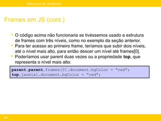 Mini-curso de JavaScript




Frames em JS (cont.)

       O código acima não funcionaria se tivéssemos usado a estrutura
        de frames com três níveis, como no exemplo da seção anterior.
       Para ter acesso ao primeiro frame, teríamos que subir dois níveis,
        até o nível mais alto, para então descer um nível até frames[0].
       Poderíamos usar parent duas vezes ou a propriedade top, que
        representa o nível mais alto:
      parent.parent.frames[0].document.bgColor = "red";
      top.janela1.document.bgColor = "red";




189
 