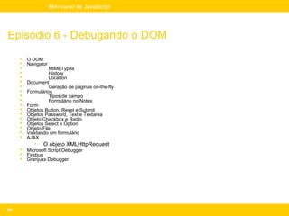 Mini-curso de JavaScript




Episódio 6 - Debugando o DOM
         O DOM
         Navigator
                   MIMETypes
                   History
                   Location
         Document
                   Geração de páginas on-the-fly
         Formulários
                   Tipos de campo
                   Formulário no Notes
         Form
         Objetos Button, Reset e Submit
         Objetos Password, Text e Textarea
         Objeto Checkbox e Radio
         Objetos Select e Option
         Objeto File
         Validando um formulário
         AJAX
             •   O objeto XMLHttpRequest
         Microsoft Script Debugger
         Firebug
         Granjuxx Debugger




191
 