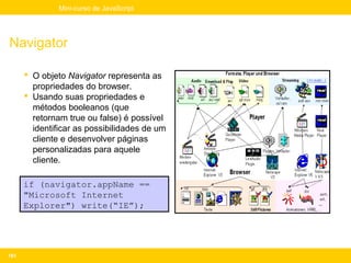 Mini-curso de JavaScript




Navigator

       O objeto Navigator representa as
        propriedades do browser.
       Usando suas propriedades e
        métodos booleanos (que
        retornam true ou false) é possível
        identificar as possibilidades de um
        cliente e desenvolver páginas
        personalizadas para aquele
        cliente.

      if (navigator.appName ==
      "Microsoft Internet
      Explorer") write(“IE”);




193
 